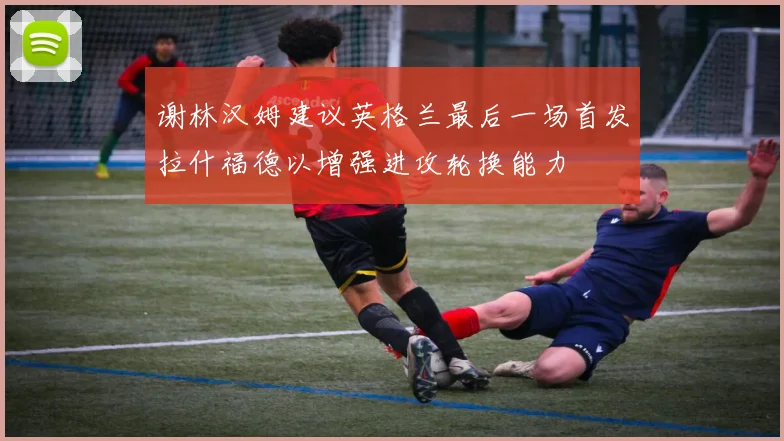 谢林汉姆建议英格兰最后一场首发拉什福德以增强进攻轮换能力