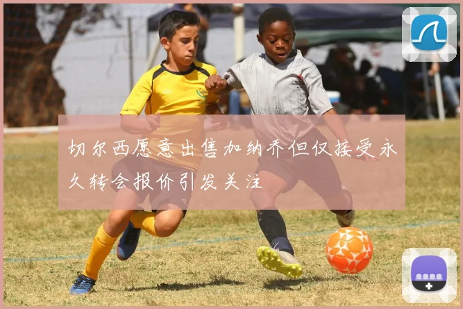 切尔西愿意出售加纳乔但仅接受永久转会报价引发关注