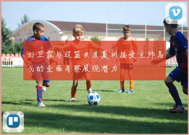 刘卫霖与辽篮共度夏训接受主帅乌戈的全面考察展现潜力