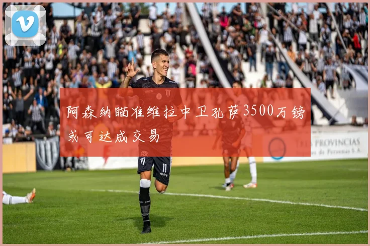 阿森纳瞄准维拉中卫孔萨3500万镑或可达成交易