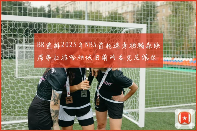 BR重排2025年NBA首轮选秀杨瀚森缺席弗拉格哈珀依旧前两名克尼佩尔锁定探花位