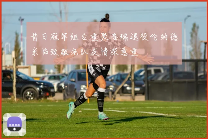 昔日冠军组合重聚洛瑞退役伦纳德亲临致敬老队友情深意重