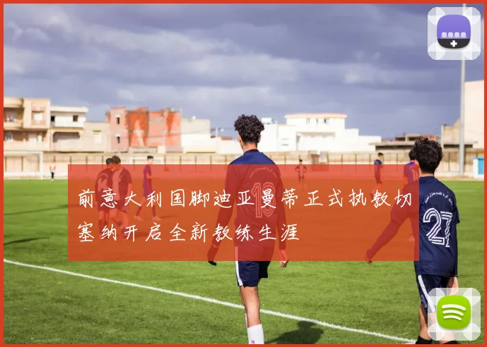 前意大利国脚迪亚曼蒂正式执教切塞纳开启全新教练生涯