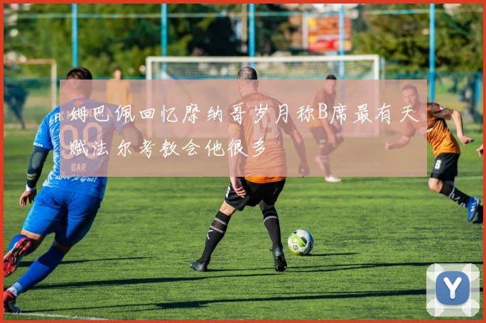 姆巴佩回忆摩纳哥岁月称B席最有天赋法尔考教会他很多