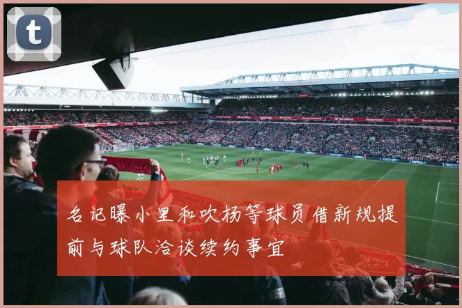 名记曝小里和吹杨等球员借新规提前与球队洽谈续约事宜