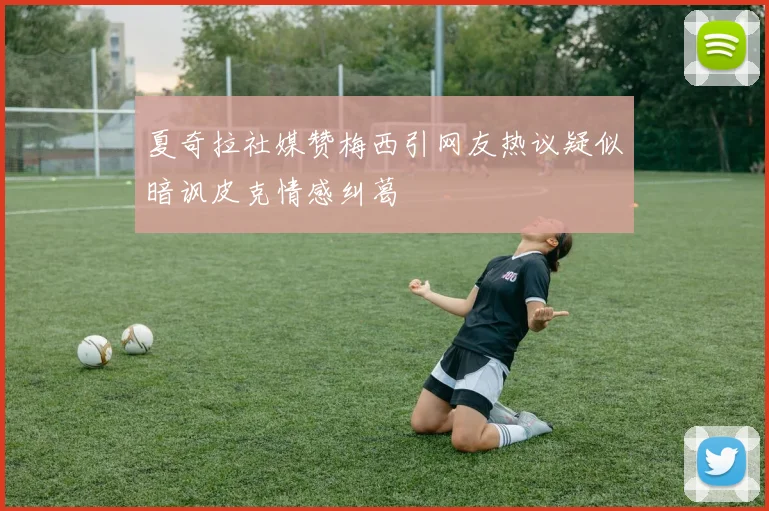 夏奇拉社媒赞梅西引网友热议疑似暗讽皮克情感纠葛