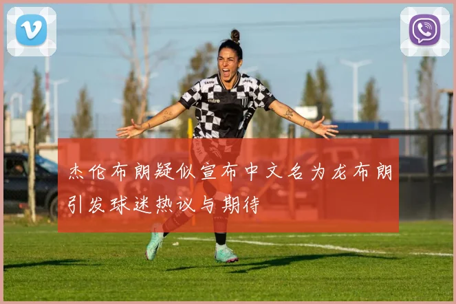 杰伦布朗疑似宣布中文名为龙布朗引发球迷热议与期待