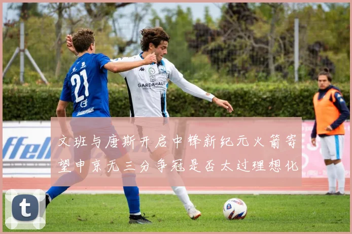 文班与唐斯开启中锋新纪元火箭寄望申京无三分争冠是否太过理想化