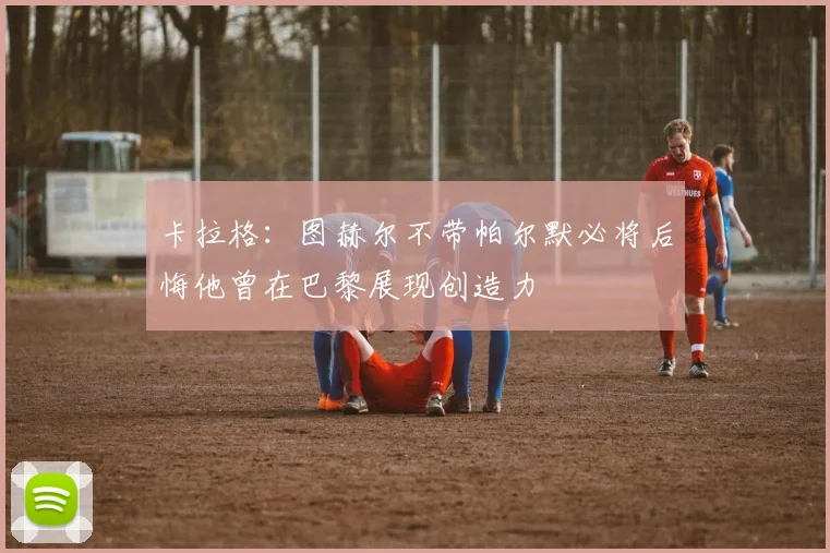卡拉格：图赫尔不带帕尔默必将后悔他曾在巴黎展现创造力