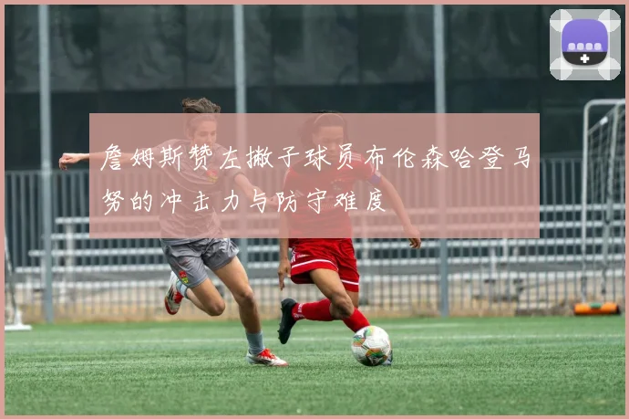 詹姆斯赞左撇子球员布伦森哈登马努的冲击力与防守难度