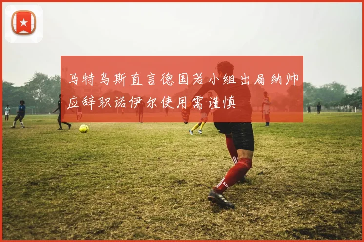 马特乌斯直言德国若小组出局纳帅应辞职诺伊尔使用需谨慎