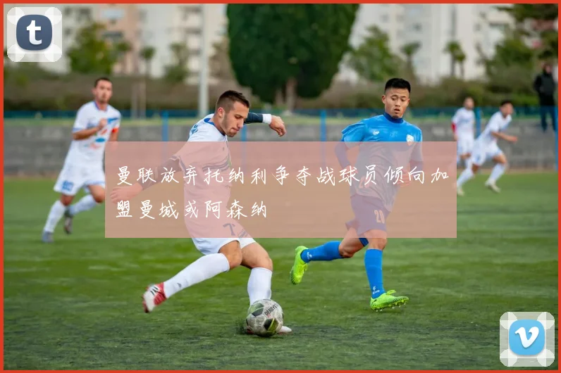 曼联放弃托纳利争夺战球员倾向加盟曼城或阿森纳