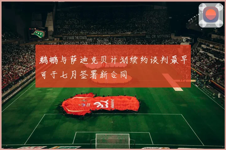 鹈鹕与萨迪克贝计划续约谈判最早可于七月签署新合同