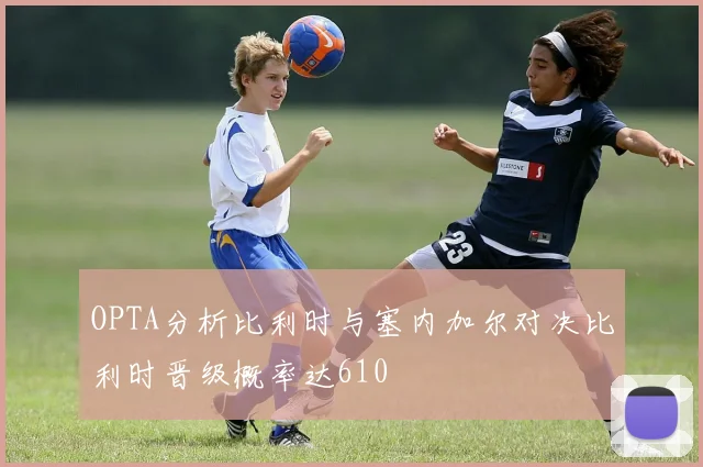 OPTA分析比利时与塞内加尔对决比利时晋级概率达610