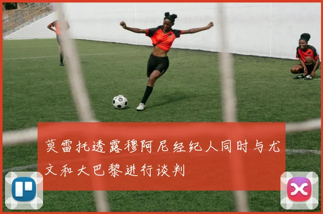 莫雷托透露穆阿尼经纪人同时与尤文和大巴黎进行谈判