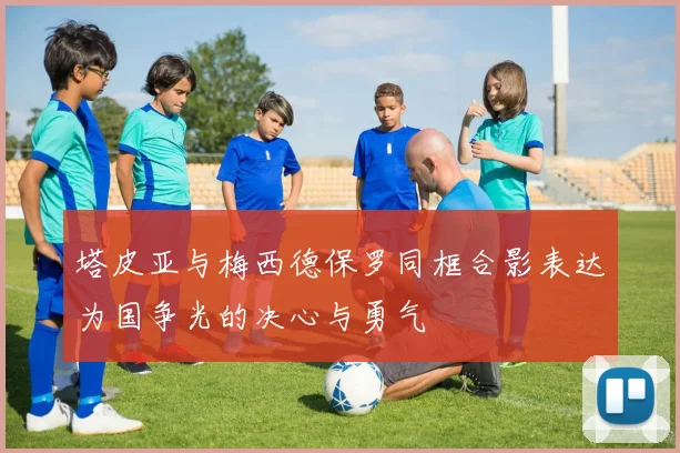 塔皮亚与梅西德保罗同框合影表达为国争光的决心与勇气