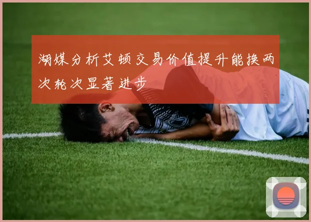 湖媒分析艾顿交易价值提升能换两次轮次显著进步