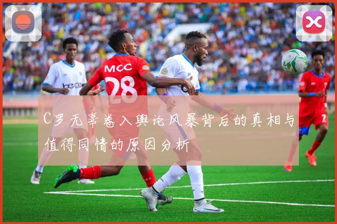C罗无辜卷入舆论风暴背后的真相与值得同情的原因分析