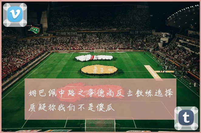 姆巴佩中路之争德尚反击教练选择质疑称我们不是傻瓜
